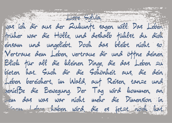 Begegnung mit meinem jüngeren Ich: Diese Botschaft wollte ich dir bringen: Das Leben früher war die Hölle, und deshalb fühlst du dich einsam und ungeliebt. Doch das bleibt nicht so. Vertraue dem Leben, vertraue dir und öffne deinen Blick für all die kleinen Dinge, die das Leben zu bieten hat. Such dir die Schönheit aus, die dein Leben bereichert, im Wald, auf Reisen, tanze und genieße die Bewegung. ...