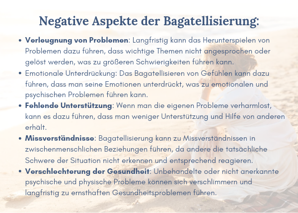Selbstschädigung durch Bagatellisierung - Negative Aspekte der Bagatellisierung: Verleugnung von Problemen: Langfristig kann das Herunterspielen von Problemen dazu führen, dass wichtige Themen nicht angesprochen oder gelöst werden, was zu größeren Schwierigkeiten führen kann. Emotionale Unterdrückung: Das Bagatellisieren von Gefühlen kann dazu führen, dass man seine Emotionen unterdrückt, was zu emotionalen und psychischen Problemen führen kann. Fehlende Unterstützung: Wenn man die eigenen Probleme verharmlost, kann es dazu führen, dass man weniger Unterstützung und Hilfe von anderen erhält. Missverständnisse: Bagatellisierung kann zu Missverständnissen in zwischenmenschlichen Beziehungen führen, da andere die tatsächliche Schwere der Situation nicht erkennen und entsprechend reagieren. Verschlechterung der Gesundheit: Unbehandelte oder nicht anerkannte psychische und physische Probleme können sich verschlimmern und langfristig zu ernsthaften Gesundheitsproblemen führen.