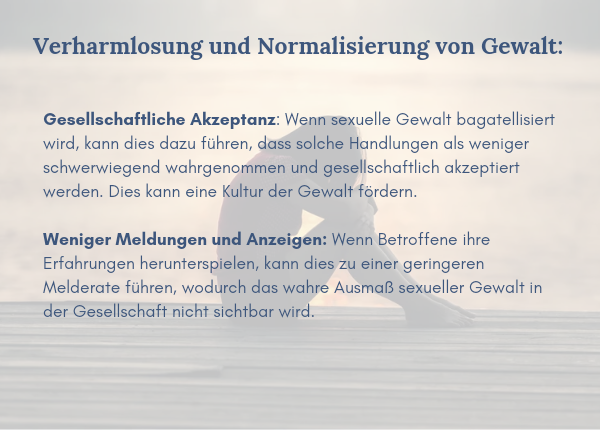 Verharmlosung und Normalisierung von Gewalt: Gesellschaftliche Akzeptanz: Wenn sexuelle Gewalt bagatellisiert wird, kann dies dazu führen, dass solche Handlungen als weniger schwerwiegend wahrgenommen und gesellschaftlich akzeptiert werden. Dies kann eine Kultur der Gewalt fördern. Weniger Meldungen und Anzeigen: Wenn Betroffene ihre Erfahrungen herunterspielen, kann dies zu einer geringeren Melderate führen, wodurch das wahre Ausmaß sexueller Gewalt in der Gesellschaft nicht sichtbar wird.